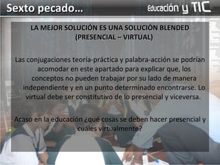 LA MEJOR SOLUCIÓN ES UNA SOLUCIÓN BLENDED (PRESENCIAL – VIRTUAL) Las conjugaciones teoría-práctica y palabra-acción se podrían acomodar en este apartado para explicar que, los conceptos no pueden trabajar por su lado de manera independiente y en un punto determinado encontrarse. Lo virtual debe ser constitutivo de lo presencial y viceversa.  Acaso en la educación ¿qué cosas se deben hacer presencial y cuáles virtualmente?  Sexto pecado… 