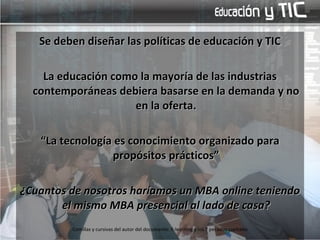 Se deben diseñar las políticas de educación y TIC La educación como la mayoría de las industrias contemporáneas debiera basarse en la demanda y no en la oferta. “ La tecnología es conocimiento organizado para propósitos prácticos” ¿Cuantos de nosotros haríamos un MBA online teniendo el mismo MBA presencial al lado de casa? Comillas y cursivas del autor del documento: E-learning y los 7 pecados capitales 