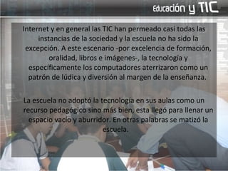 Internet y en general las TIC han permeado casi todas las instancias de la sociedad y la escuela no ha sido la excepción. A este escenario -por excelencia de formación, oralidad, libros e imágenes-, la tecnología y específicamente los computadores aterrizaron como un patrón de lúdica y diversión al margen de la enseñanza.  La escuela no adoptó la tecnología en sus aulas como un recurso pedagógico sino más bien, esta llegó para llenar un espacio vacío y aburridor. En otras palabras se matizó la escuela.  