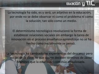 La tecnología ha sido, es y será, un adjetivo en la educación, por ende no se debe observar ni como el problema ni como la solución; tan sólo como un medio. El determinismo tecnológico revolucionó la forma de establecer relaciones sociales sin embargo la tarea de innovación en el proceso enseñanza-aprendizaje no se ha hecho como inicialmente se pensó.  La tecnología ha cambiado las experiencias del descanso pero no las de la clase, lo que quiere decir en términos de Javier Martínez que la educación continúa anquilosada.  