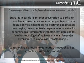 “ La tecnología sólo es tecnología para los que nacieron antes que ella” Entre las líneas de la anterior aseveración se perfila un problema consecuencia o causa del planteado con la educación y es el hecho de no existir una adaptación tecnológica, un encuentro intergeneracional entre los denominados “inmigrantes tecnológicos” para con los “nativos tecnológicos” quienes manejan lenguajes extensamente simbólicos (tecnolenguajes). La tecnología de hecho no es neutral, la neutralidad es inviable en los medios sociales. Comillas y cursivas del autor del documento: E-learning y los 7 pecados capitales 
