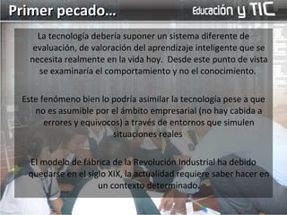 La tecnología debería suponer un sistema diferente de evaluación, de valoración del aprendizaje inteligente que se necesita realmente en la vida hoy.  Desde este punto de vista se examinaría el comportamiento y no el conocimiento.  Este fenómeno bien lo podría asimilar la tecnología pese a que no es asumible por el ámbito empresarial (no hay cabida a errores y equivocos) a través de entornos que simulen situaciones reales  El modelo de fábrica de la Revolución Industrial ha debido quedarse en el siglo XIX, la actualidad requiere saber hacer en un contexto determinado. Primer pecado… 