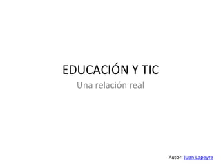 EDUCACIÓN Y TIC
  Una relación real




                      Autor: Juan Lapeyre
 