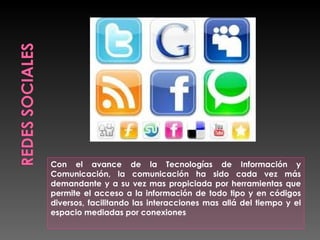 Con el avance de la Tecnologías de Información y
Comunicación, la comunicación ha sido cada vez más
demandante y a su vez mas propiciada por herramientas que
permite el acceso a la información de todo tipo y en códigos
diversos, facilitando las interacciones mas allá del tiempo y el
espacio mediadas por conexiones
 