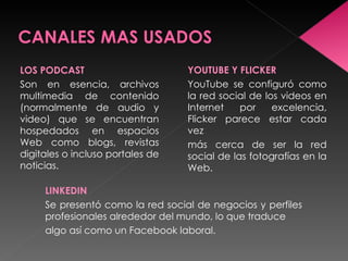 LOS PODCAST                       YOUTUBE Y FLICKER
Son en esencia, archivos          YouTube se configuró como
multimedia de contenido           la red social de los videos en
(normalmente de audio y           Internet    por    excelencia,
video) que se encuentran          Flicker parece estar cada
hospedados en espacios            vez
Web como blogs, revistas          más cerca de ser la red
digitales o incluso portales de   social de las fotografías en la
noticias.                         Web.

     LINKEDIN
     Se presentó como la red social de negocios y perfiles
     profesionales alrededor del mundo, lo que traduce
     algo así como un Facebook laboral.
 