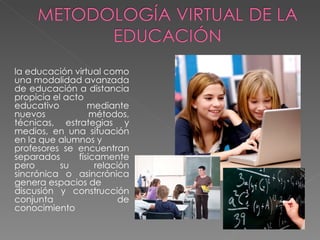 la educación virtual como
una modalidad avanzada
de educación a distancia
propicia el acto
educativo         mediante
nuevos             métodos,
técnicas, estrategias y
medios, en una situación
en la que alumnos y
profesores se encuentran
separados      físicamente
pero       su       relación
sincrónica o asincrónica
genera espacios de
discusión y construcción
conjunta                  de
conocimiento
 