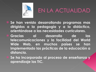 EN LA ACTUALIDAD
 Se han venido desarrollando programas mas
  dirigidos a la pedagogía y a lo didáctico,
  orientándose a las necesidades curriculares.
 Gracias      al      desarrollo    de       las
  telecomunicaciones y la facilidad del World
  Wide Web, en muchos países se han
  implementado las prácticas de la educación a
  distancia.
 Se ha incorporado al proceso de enseñanza y
  aprendizaje las TIC.
 