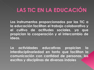 LAS TIC EN LA EDUCACIÓN

Los instrumentos proporcionados por las TIC a
la educación facilitan el trabajo colaborativo y
el cultivo de actitudes sociales, ya que
propician la cooperación y el intercambio de
ideas.

La actividades educativas propician la
interdisciplinariedad en tanto que facilitan la
comunicación con cantidad de personas, los
escritos y disciplinas de diversas índoles
 
