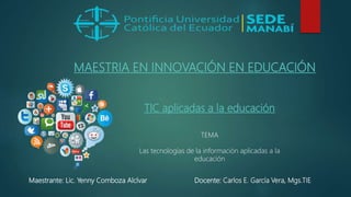 TIC aplicadas a la educación
TEMA
Las tecnologías de la información aplicadas a la
educación
Docente: Carlos E. García Vera, Mgs.TIE
Maestrante: Lic. Yenny Comboza Alcívar
MAESTRIA EN INNOVACIÓN EN EDUCACIÓN
 