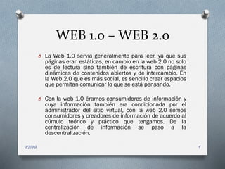 WEB 1.0 – WEB 2.0
O La Web 1.0 servía generalmente para leer, ya que sus
páginas eran estáticas, en cambio en la web 2.0 no solo
es de lectura sino también de escritura con páginas
dinámicas de contenidos abiertos y de intercambio. En
la Web 2.0 que es más social, es sencillo crear espacios
que permitan comunicar lo que se está pensando.
O Con la web 1.0 éramos consumidores de información y
cuya información también era condicionada por el
administrador del sitio virtual, con la web 2.0 somos
consumidores y creadores de información de acuerdo al
cúmulo teórico y práctico que tengamos. De la
centralización de información se paso a la
descentralización.
RIOFA 9
 