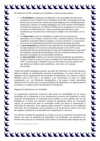 El modelo de la UOC, centrado en el estudiante, se basa en cuatro pilares:

       La flexibilidad en respuesta a la adaptación a las necesidades diversas de un
       estudiante diverso. El perfil de los estudiantes de la UOC corresponde al de una
       persona que necesita de un sistema que pueda adaptarse de su realidad personal,
       profesional y familiar. El modelo pedagógico de la UOC permite flexibilidad en
       el modelo de evaluación, en el Plan de Trabajo de las asignaturas, la el acceso a
       las fuentes de información, etc. Todo esta pensado para satisfacer a unos
       estudiantes que necesitan de un sistema que se adapte a sus necesidades y no al
       revés.
       La cooperación ya que los estudiantes no están solos en su proceso de
       aprendizaje. En el Campus Virtual de la UOC es posible cooperar con los demás
       estudiantes realizando trabajos en equipo, o con los consultores, o con personas
       diversas de la comunidad universitaria en la creación de grupos de interés.
       La personalización que facilita el trato individual de las necesidades formativas
       de cada estudiante. El sistema de evaluación progresiva de la UOC es una
       manifestación de trato personalizado en el proceso de aprendizaje en el que tanto
       los materiales multimedia de aprendizaje como los consultores tratan de forma
       personal al estudiante en sus necesidades formativas.
       La interactividad evidente en el entorno virtual de aprendizaje que llamamos
       Campus Virtual es la base en la que se establecen las relaciones formativas en la
       UOC. La interacción es múltiple ya que no sólo abarca la acción docente sino
       que además se establece entre estudiantes y entre estos con la propia
       universidad.

A parte del modelo pedagógico general, que debe dar coherencia a la acción educativa,
debemos trabajar en metodologías concretas de aprendizaje, o lo mejor todavía, en la
adaptación de las metodologías convencionales de aprendizaje a los entornos virtuales.
Métodos como el del caso, o los debates, o las exposiciones en clase, los mapas
conceptuales, etc., son fácilmente transportables a un espacio virtual; únicamente
debemos tener en cuanta que la secuencia didáctica de elaboración y de implementación
es distinta, y en algunos casos más dilatada en el tiempo.[4]

Organizar la educación en la virtualidad

La organización (institución formativa) debe poner las posibilidades de las nuevas
tecnologías de la información y de la comunicación al servicio del estudiante, es decir,
al proceso de aprendizaje. La tecnología será un medio, un valor añadido, pero no una
finalidad en sí misma. Los entornos virtuales de aprendizaje deben ser el principal
espacio de comunicación entre la comunidad virtual que forma la organización o
institución de formación. Estos espacios deben permitir la relación de los estudiantes
entre ellos, de los estudiantes con los profesores y de los profesores entre sí, así como
de cualquier miembro de la comunidad con la organización y viceversa.

Los entornos virtuales de aprendizaje es el lugar en el que se encuentran las materias de
estudio, así como los materiales de aprendizaje. Los estudiantes, los profesores, etc.
forman todos parte de la comunidad. Cada materia de formación debe disponer de una
 