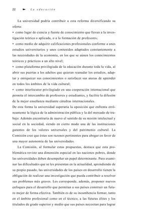 22              La educación



     La unive rsidad podría contri buir a esta re fo rma dive rs i ficando su
o fe rt a :
• como lugar de ciencia y fuente de conocimiento que llevan a la inve s-
t i gación teórica o ap l i c a d a , o a la fo rmación de pro fe s o re s ;
• como medio de adquirir calificaciones pro fesionales confo rme a unes
estudios unive rs i t a rios y unes contenidos adaptados constantemente a
las necesidades de la economía, en los que se aúnen los conocimientos
t e ó ricos y prácticos a un alto nive l ;
• como plat a fo rma priv i l egiada de la educación durante toda la vida, a l
ab rir sus puertas a los adultos que quieran re a nudar los estudios, a d ap-
tar y enriquecer sus conocimientos o sat i s facer sus ansias de ap re n d e r
en todos los ámbitos de la vida cultura l ;
• como interlocutor priv i l egiado en una cooperación internacional que
p e rmita el intercambio de pro fe s o res y estudiantes, y facilite la difusión
de la mejor enseñanza mediante cátedras intern a c i o n a l e s .
De esta fo rma la unive rsidad superaría la oposición que enfrenta err ó-
neamente la lógica de la administración pública y la del mercado de tra-
bajo. Además encontraría de nu evo el sentido de su misión intelectual y
social en la sociedad, siendo en cierto modo una de las instituciones
ga rantes de los va l o res unive rsales y del pat rimonio cultural. La
Comisión cree que éstas son ra zones pertinentes para ab ogar en favor de
una mayor autonomía de las unive rs i d a d e s .
     La Comisión, al fo rmular estas pro p u e s t a s , destaca que esta pro-
blemática reviste una dimensión especial en las naciones pobre s , d o n d e
las unive rsidades deben desempeñar un papel determ i n a n t e. Pa ra ex a m i-
nar las dificultades que se les presentan en la actualidad, ap rendiendo de
su propio pasado, las unive rsidades de los países en desarrollo tienen la
o bl i gación de realizar una inve s t i gación que pueda contri buir a re s o l ve r
sus pro blemas más graves. Les corre s p o n d e, a d e m á s , p roponer nu evo s
e n foques para el desarrollo que permitan a sus países construir un futu-
ro mejor de fo rma efe c t iva. También es de su incumbencia fo rm a r, t a n t o
en el ámbito pro fesional como en el técnico, a las futuras élites y los
titulados de grado superior y medio que sus países necesitan para logra r
 