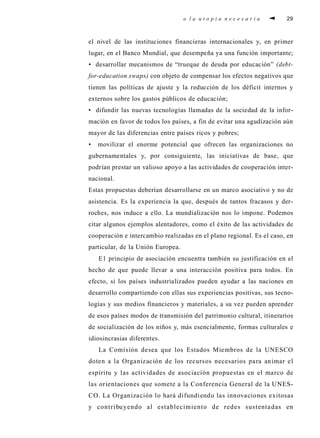 o la utopia necesaria                   29



el nivel de las instituciones fi n a n c i e ras internacionales y, en pri m e r
l u ga r, en el Banco Mundial, que desempeña ya una función import a n t e ;
• desarrollar mecanismos de “ t rueque de deuda por educación” ( d eb t -
fo r- e d u c ation swap s ) con objeto de compensar los efectos negat ivos que
tienen las políticas de ajuste y la reducción de los déficit internos y
ex t e rnos sobre los gastos públicos de educación;
• difundir las nu evas tecnologías llamadas de la sociedad de la info r-
mación en favor de todos los países, a fin de evitar una agudización aún
m ayor de las dife rencias entre países ricos y pobre s ;
•    movilizar el enorme potencial que ofrecen las organizaciones no
g u b e rnamentales y, por consiguiente, las iniciat ivas de base, q u e
podrían prestar un valioso ap oyo a las actividades de cooperación inter-
nacional.
Estas propuestas deberían desarro l l a rse en un marco asociat ivo y no de
asistencia. Es la ex p e riencia la que, después de tantos fracasos y der-
ro ch e s , nos induce a ello. La mundialización nos lo impone. Po d e m o s
citar algunos ejemplos alentadore s , como el éxito de las actividades de
c o o p e ración e intercambio realizadas en el plano regional. Es el caso, e n
p a rt i c u l a r, de la Unión Euro p e a .
     E1 principio de asociación encuentra también su justificación en el
h e cho de que puede llevar a una interacción positiva para todos. En
e fe c t o , si los países industrializados pueden ayudar a las naciones en
d e s a rrollo compartiendo con ellas sus ex p e riencias positiva s , sus tecno-
l ogías y sus medios fi n a n c i e ros y mat e ri a l e s , a su vez pueden ap re n d e r
de esos países modos de transmisión del pat rimonio cultura l , i t i n e ra ri o s
de socialización de los niños y, más esencialmente, fo rmas culturales e
i d i o s i n c rasias dife re n t e s .
     La Comisión desea que los Estados Miembros de la UNESCO
doten a la Organización de los re c u rsos necesarios para animar el
e s p í ritu y las actividades de asociación propuestas en el marco de
las orientaciones que somete a la Confe rencia General de la UNES-
C O. La Organización lo hará difundiendo las innovaciones ex i t o s a s
y contri bu yendo al establecimiento de redes sustenta das en
 