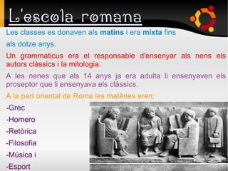 L'escola romana
Les classes es donaven als matins i era mixta fins
als dotze anys.
Un grammaticus era el responsable d'ensenyar als nens els
autors clàssics i la mitologia.
A les nenes que als 14 anys ja era adulta li ensenyaven els
proseptor que li ensenyava els clàssics.
A la part oriental de Roma les matèries eren:
-Grec
-Homero
-Retòrica
-Filosofia
-Música i
-Esport
 