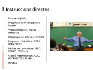 Instruccions directes  Pissarres digitals Presentacions en Powerpoint i Impress Videoconferències, Vídeos instructius Manuals online, llibres electrònics Programes d’ofimàtica: WORD, OPEN OFFICE Pàgines web educatives: XTEC, EDU365, EDUCALIA... Creació material propi: JCLIC, HOTPOTATOES, FLASH... MOODLE ... 
