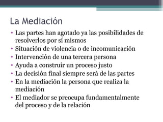 La Mediación
• Las partes han agotado ya las posibilidades de
resolverlos por sí mismos
• Situación de violencia o de incomunicación
• Intervención de una tercera persona
• Ayuda a construir un proceso justo
• La decisión final siempre será de las partes
• En la mediación la persona que realiza la
mediación
• El mediador se preocupa fundamentalmente
del proceso y de la relación

 
