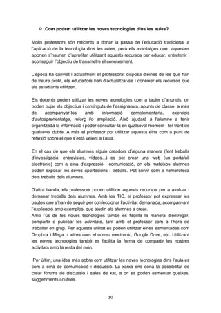 10
 Com podem utilitzar les noves tecnologies dins les aules?
Molts professors són reticents a donar la passa de l’educació tradicional a
l’aplicació de la tecnologia dins les aules, però els avantatges que aquestes
aporten s’haurien d’aprofitar utilitzant aquests recursos per educar, entretenir i
aconseguir l’objectiu de transmetre el coneixement.
L’època ha canviat i actualment el professorat disposa d’eines de les que han
de treure profit, els educadors han d’actualitzar-se i conèixer els recursos que
els estudiants utilitzen.
Els docents poden utilitzar les noves tecnologies com a tauler d’anuncis, on
poden pujar els objectius i continguts de l’assignatura, apunts de classe, a més
de acompanyar-los amb informació complementaria, exercicis
d’autoaprenentatge, reforç i/o ampliació. Això ajudarà a l’alumne a tenir
organitzada la informació i poder consultar-la en qualsevol moment i fer front de
qualsevol dubte. A més el professor pot utilitzar aquesta eina com a punt de
reflexió sobre el que s’està veient a l’aula.
En el cas de que els alumnes siguin creadors d’alguna manera (fent treballs
d’investigació, entrevistes, vídeos...) es pot crear una web (un portafoli
electrònic) com a eina d’expressió i comunicació, on els mateixos alumnes
poden exposar les seves aportacions i treballs. Pot servir com a hemeroteca
dels treballs dels alumnes.
D’altra banda, els professors poden utilitzar aquests recursos per a avaluar i
demanar treballs dels alumnes. Amb les TIC, el professor pot expressar les
pautes que s’han de seguir per confeccionar l’activitat demanada, acompanyant
l’explicació amb exemples, que ajudin als alumnes a crear.
Amb l’ús de les noves tecnologies també es facilita la manera d’entregar,
compartir o publicar les activitats, tant amb el professor com a l’hora de
treballar en grup. Per aquesta utilitat es poden utilitzar eines esmentades com
Dropbox i Mega o altres com el correu electrònic, Google Drive, etc. Utilitzant
les noves tecnologies també es facilita la forma de compartir les nostres
activitats amb la resta del món.
Per últim, una idea més sobre com utilitzar les noves tecnologies dins l’aula es
com a eina de comunicació i discussió. La xarxa ens dóna la possibilitat de
crear fòrums de discussió i sales de xat, a on es poden esmentar queixes,
suggeriments i dubtes.
 