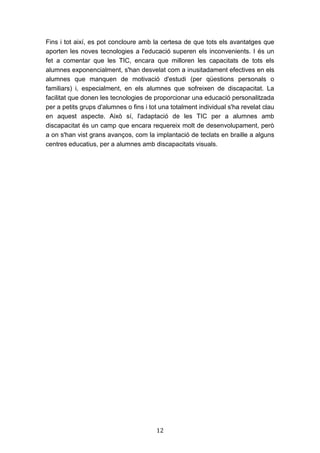 12
Fins i tot així, es pot concloure amb la certesa de que tots els avantatges que
aporten les noves tecnologies a l'educació superen els inconvenients. I és un
fet a comentar que les TIC, encara que milloren les capacitats de tots els
alumnes exponencialment, s'han desvelat com a inusitadament efectives en els
alumnes que manquen de motivació d'estudi (per qüestions personals o
familiars) i, especialment, en els alumnes que sofreixen de discapacitat. La
facilitat que donen les tecnologies de proporcionar una educació personalitzada
per a petits grups d'alumnes o fins i tot una totalment individual s'ha revelat clau
en aquest aspecte. Això sí, l'adaptació de les TIC per a alumnes amb
discapacitat és un camp que encara requereix molt de desenvolupament, però
a on s'han vist grans avanços, com la implantació de teclats en braille a alguns
centres educatius, per a alumnes amb discapacitats visuals.
 