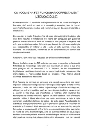 13
ON I COM S’HA FET FUNCIONAR CORRECTAMENT
L’EDUCACIÓ 2.0?
En ser l'educació 2.0 no només una implementació de les noves tecnologies a
les aules, sinó també un canvi en la metodologia educativa, hem de buscar
com s'ha fet funcionar a models amb molt d'èxit avui en dia, com el finlandès o
el canadenc.
En especial, el model finlandès s'ha fet notar internacionalment gràcies als
seus bons resultats i metodologia. Les raons són conegudes per qualsevol
persona interessada en el tema: el professorat més preparat i respectat del
món, una societat que valora l'educació per damunt de tot i una metodologia
que s'especialitza en millorar a tots i cada un dels alumnes, evitant els
exàmens i les avaluacions, centrant-se en les competències per damunt del
simple coneixement.
I aleshores, quin paper juga l'educació 2.0 en l'educació finlandesa?
Doncs, fins fa tres anys, les TIC no tenien cap paper protagonista en l'educació
finlandesa. La metodologia i els valors que la guiaven, en canvi, si que eren
molt pareguts als de l'educació 2.0: la valoració de les competències
lingüístiques, científiques i artístiques per damunt del simple coneixement i la
memorització, o l'aprenentatge basat en projectes (PBL, Project Based
Learning) de recerca o de disseny.
Però l'aspecte de connexió en xarxa era una novetat que no tenia cap paper
important en l'educació del país nòrdic: tenien pissarres digitals a molts centres
educatius, i molts dels millors tallers d'aprenentatge d'habilitats tecnològiques,
al igual que ordinadors públics, però res més. Aquesta tendència va començar
a canviar fa tres anys. Des d'aleshores, a Finlàndia s'han implantat les
tecnologies als centres educatius, agafant un paper destacat l'ús d'ordinadors
portàtils, tablets i llibres electrònics per cada alumne,que a més a més
comencen a substituir els llibres de lectura i de text a paper. Aquest procés de
substitució avança amb tanta força que es preveu que per al 2016 "l'examen de
matriculació finlandesa" -l'únic examen nacional que els alumnes d'aquest país
fan en tota la seva educació, al final de la seva educació secundària avançada-
es realitzi de forma totalment digital, amb els alumnes utilitzant els seus propis
tablets o ordinadors portàtils. Aquesta tendència digital ha afectat especialment
als treballs de recerca i de disseny típics a tots els cursos, que han canviat
 