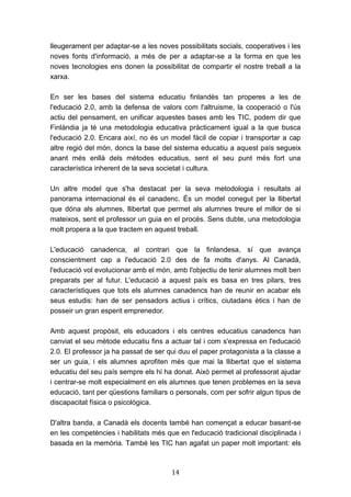 14
lleugerament per adaptar-se a les noves possibilitats socials, cooperatives i les
noves fonts d'informació, a més de per a adaptar-se a la forma en que les
noves tecnologies ens donen la possibilitat de compartir el nostre treball a la
xarxa.
En ser les bases del sistema educatiu finlandès tan properes a les de
l'educació 2.0, amb la defensa de valors com l'altruisme, la cooperació o l'ús
actiu del pensament, en unificar aquestes bases amb les TIC, podem dir que
Finlàndia ja té una metodologia educativa pràcticament igual a la que busca
l'educació 2.0. Encara així, no és un model fàcil de copiar i transportar a cap
altre regió del món, doncs la base del sistema educatiu a aquest país segueix
anant més enllà dels mètodes educatius, sent el seu punt més fort una
característica inherent de la seva societat i cultura.
Un altre model que s'ha destacat per la seva metodologia i resultats al
panorama internacional és el canadenc. És un model conegut per la llibertat
que dóna als alumnes, llibertat que permet als alumnes treure el millor de si
mateixos, sent el professor un guia en el procés. Sens dubte, una metodologia
molt propera a la que tractem en aquest treball.
L'educació canadenca, al contrari que la finlandesa, sí que avança
conscientment cap a l'educació 2.0 des de fa molts d'anys. Al Canadà,
l'educació vol evolucionar amb el món, amb l'objectiu de tenir alumnes molt ben
preparats per al futur. L'educació a aquest país es basa en tres pilars, tres
característiques que tots els alumnes canadencs han de reunir en acabar els
seus estudis: han de ser pensadors actius i crítics, ciutadans ètics i han de
posseir un gran esperit emprenedor.
Amb aquest propòsit, els educadors i els centres educatius canadencs han
canviat el seu mètode educatiu fins a actuar tal i com s'expressa en l'educació
2.0. El professor ja ha passat de ser qui duu el paper protagonista a la classe a
ser un guia, i els alumnes aprofiten més que mai la llibertat que el sistema
educatiu del seu país sempre els hi ha donat. Això permet al professorat ajudar
i centrar-se molt especialment en els alumnes que tenen problemes en la seva
educació, tant per qüestions familiars o personals, com per sofrir algun tipus de
discapacitat física o psicològica.
D'altra banda, a Canadà els docents també han començat a educar basant-se
en les competències i habilitats més que en l'educació tradicional disciplinada i
basada en la memòria. També les TIC han agafat un paper molt important: els
 
