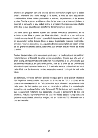 15
alumnes es preparen per a la creació del seu currículum digital i per a saber
crear i mantenir una bona imatge a la xarxa, a més de que adquireixen
coneixements sobre bones pràctiques a Internet, especialment a les xarxes
socials. També aprenen a utilitzar moltes de les eines que actualment trobem a
Internet, a compartir el seu treball online o a trobar informació correcta i fiable
entre tota la que aquesta gran plataforma del coneixement ofereix.
Un últim canvi que també trobem als centres educatius canadencs, és la
substitució del llibre a paper pel llibre electrònic, visualitzat a un ordinador
portàtil o a una tablet. Es creen grans biblioteques de coneixement nacional, a
on s'acumulen textos digitals, llibres a paper digitalitzats, material multimèdia,
diversos recursos educatius, etc. Aquestes biblioteques digitals es basen en les
de les grans universitats dels Estats Units, que arriben a reunir milers de milers
d'arxius.
Parlant d'universitats, si hi ha un punt on el canvi i la modernització es realitzen
més lentament al Canadà és a les seves universitats. Encara que s'ha vist un
gran avanç, el model tradicional està molt més implantat a les universitats que
als centres educatius, on ja ha evolucionat. Això sí, a favor de les universitats
s'ha de dir que implantar l'educació 2.0 amb els temaris universitaris és molt
més difícil que fer-lo en els centres educatius a on el contingut és molt més
bàsic.
En conclusió, en veure com dos països coneguts per la seva qualitat educativa
han implantat correctament l'educació 2.0 i l’ús de les TIC i la xarxa en la
creació de coneixement i en l'educació dels seus alumnes, especialment els
més joves, és fàcil deduir que amb un canvi de la política i la metodologia
educatives de qualsevol altre país, l'educació 2.0 també pot ser implantada, i
que segurament milloraria les capacitats, eficàcia i pensament de tots els
alumnes, reduiria exponencialment la taxa de fracàs escolar i prepararia als
pròxims especialistes, científics, metges, etc en l'ús de les TIC i Internet com a
una xarxa social.
 