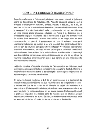 16
COM ERA L’EDUCACIÓ TRADICIONAL?
Quan fem referència a l’educació tradicional, ens estem referint a l'educació
abans de l'existència de l'educació 2.0. Aquesta educació utilitzava com a
mètodes d'ensenyament l'analític, sintètic, inductiu i deductiu, és a dir, els
mètodes on l'ús de la memòria surt beneficiat, però no el del raonament, el de
la concepció i el de l’assimilació dels coneixements per part de l'alumne.
Un dels majors pilars d'aquesta educació és l'ordre i la disciplina, on el
professor té un paper fonamental i és el model i guia al que s'ha d'imitar i obeir.
En aquest tipus d'educació l'alumne desconeixia on es dirigia amb els seus
coneixements, ni perquè li ensenyaven el que li estaven ensenyant.
Les lliçons tradicionals es reduïen a ser una repetició dels continguts del llibre,
tant per part de l'alumne, com per part del professor. A l’educació tradicional es
premia la memorització, per això és molt usual que la creativitat i elaboració
individual no es desenvolupin de la mateixa forma. A més a més, podem afegir
que, les matèries s'ensenyaven com a independents les una de les altres, i a
l'alumne li resultava difícil imaginar que el que aprenia en una matèria podia
tenir relació amb una altra.
L’objectiu principal d’aquesta educació és l’aprenentatge de l’alumne, però
tenint com a eixos primordials al professor i els seus plans d’estudi. Domina la
importància de les dades sobre la del concepte i es dona poca importància als
treballs en grup i activitats participatives.
En canvi, l'educació moderna, la 2.0, és un extrem oposat a la tradicional. La
finalitat de l'educació moderna era que l'alumne havia de comprendre el sentit i
la finalitat del que fa, és a dir, no es donava un paper tan important a la
memorització. En l'educació tradicional, el professor era una persona aliena als
alumnes, i ells no podien participar en les seves classes. En l'educació actual,
el professor imparteix les classes però de manera que els alumnes puguin
interactuar i participar a les aules. És a dir, és fonamental la comunicació entre
els alumnes i el docent. Com es pot veure, la diferència és notable.
 