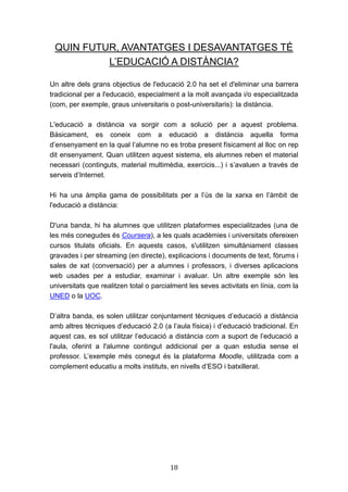18
QUIN FUTUR, AVANTATGES I DESAVANTATGES TÉ
L’EDUCACIÓ A DISTÀNCIA?
Un altre dels grans objectius de l'educació 2.0 ha set el d'eliminar una barrera
tradicional per a l'educació, especialment a la molt avançada i/o especialitzada
(com, per exemple, graus universitaris o post-universitaris): la distància.
L'educació a distància va sorgir com a solució per a aquest problema.
Bàsicament, es coneix com a educació a distància aquella forma
d’ensenyament en la qual l’alumne no es troba present físicament al lloc on rep
dit ensenyament. Quan utilitzen aquest sistema, els alumnes reben el material
necessari (continguts, material multimèdia, exercicis...) i s’avaluen a través de
serveis d’Internet.
Hi ha una àmplia gama de possibilitats per a l’ús de la xarxa en l’àmbit de
l'educació a distància:
D'una banda, hi ha alumnes que utilitzen plataformes especialitzades (una de
les més conegudes és Coursera), a les quals acadèmies i universitats ofereixen
cursos titulats oficials. En aquests casos, s'utilitzen simultàniament classes
gravades i per streaming (en directe), explicacions i documents de text, fòrums i
sales de xat (conversació) per a alumnes i professors, i diverses aplicacions
web usades per a estudiar, examinar i avaluar. Un altre exemple són les
universitats que realitzen total o parcialment les seves activitats en línia, com la
UNED o la UOC.
D’altra banda, es solen utilitzar conjuntament tècniques d’educació a distància
amb altres tècniques d’educació 2.0 (a l’aula física) i d’educació tradicional. En
aquest cas, es sol utilitzar l’educació a distància com a suport de l’educació a
l'aula, oferint a l'alumne contingut addicional per a quan estudia sense el
professor. L’exemple més conegut és la plataforma Moodle, utilitzada com a
complement educatiu a molts instituts, en nivells d’ESO i batxillerat.
 