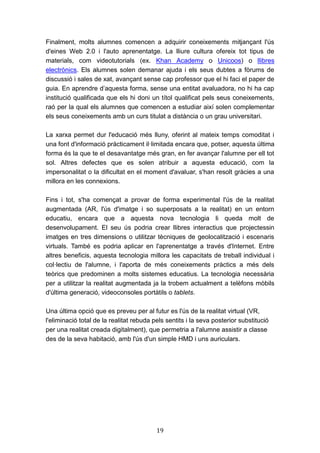 19
Finalment, molts alumnes comencen a adquirir coneixements mitjançant l'ús
d'eines Web 2.0 i l'auto aprenentatge. La lliure cultura ofereix tot tipus de
materials, com videotutorials (ex. Khan Academy o Unicoos) o llibres
electrònics. Els alumnes solen demanar ajuda i els seus dubtes a fòrums de
discussió i sales de xat, avançant sense cap professor que el hi faci el paper de
guia. En aprendre d’aquesta forma, sense una entitat avaluadora, no hi ha cap
institució qualificada que els hi doni un títol qualificat pels seus coneixements,
raó per la qual els alumnes que comencen a estudiar així solen complementar
els seus coneixements amb un curs titulat a distància o un grau universitari.
La xarxa permet dur l'educació més lluny, oferint al mateix temps comoditat i
una font d'informació pràcticament il·limitada encara que, potser, aquesta última
forma és la que te el desavantatge més gran, en fer avançar l'alumne per ell tot
sol. Altres defectes que es solen atribuir a aquesta educació, com la
impersonalitat o la dificultat en el moment d'avaluar, s'han resolt gràcies a una
millora en les connexions.
Fins i tot, s'ha començat a provar de forma experimental l'ús de la realitat
augmentada (AR, l'ús d'imatge i so superposats a la realitat) en un entorn
educatiu, encara que a aquesta nova tecnologia li queda molt de
desenvolupament. El seu ús podria crear llibres interactius que projectessin
imatges en tres dimensions o utilitzar tècniques de geolocalització i escenaris
virtuals. També es podria aplicar en l'aprenentatge a través d'Internet. Entre
altres beneficis, aquesta tecnologia millora les capacitats de treball individual i
col·lectiu de l'alumne, i l'aporta de més coneixements pràctics a més dels
teòrics que predominen a molts sistemes educatius. La tecnologia necessària
per a utilitzar la realitat augmentada ja la trobem actualment a telèfons mòbils
d'última generació, videoconsoles portàtils o tablets.
Una última opció que es preveu per al futur es l'ús de la realitat virtual (VR,
l'eliminació total de la realitat rebuda pels sentits i la seva posterior substitució
per una realitat creada digitalment), que permetria a l'alumne assistir a classe
des de la seva habitació, amb l'ús d'un simple HMD i uns auriculars.
 