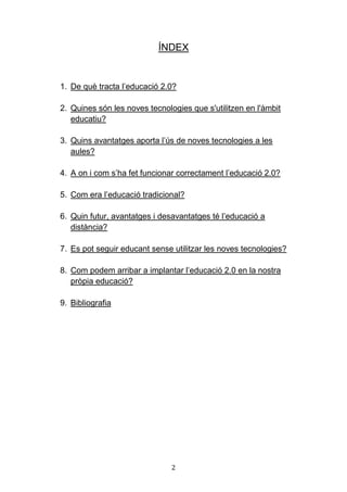 2
ÍNDEX
1. De què tracta l’educació 2.0?
2. Quines són les noves tecnologies que s'utilitzen en l'àmbit
educatiu?
3. Quins avantatges aporta l’ús de noves tecnologies a les
aules?
4. A on i com s’ha fet funcionar correctament l’educació 2.0?
5. Com era l’educació tradicional?
6. Quin futur, avantatges i desavantatges té l’educació a
distància?
7. Es pot seguir educant sense utilitzar les noves tecnologies?
8. Com podem arribar a implantar l’educació 2.0 en la nostra
pròpia educació?
9. Bibliografia
 