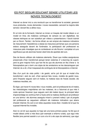 20
ES POT SEGUIR EDUCANT SENSE UTILITZAR LES
NOVES TECNOLOGIES?
Internet va donar inici a una revolució que va transformar la societat, generant
nous productes, noves demandes i noves necessitats; canviant la majoria dels
serveis i donant lloc a altres nous.
En el món de la formació, Internet va iniciar un traspàs del model clàssic a un
model en línia; els mateixos continguts de sempre es van digitalitzar, les
classes teòriques es van substituir per vídeos o presentacions i l'acció tutorial
per un fòrum. També, i de forma oficial, es van emprar els mateixos indicadors
de mesurament: l'assistència a classe es mesurava pel temps que una persona
estava asseguda davant de l'ordinador, la participació del professorat es
mesurava pels missatges que es contestaven en els fòrums i completar el curs
significava que els alumnes havien obert tots els apartats del curs.
Des de llavors utilitzen els mateixos elements. Diuen que moltes assignatures
presencials s'han transformat perquè tenen sistemes d' e-learning de suport,
però la gran majoria l'únic que han fet és que els alumnes en lloc d'anar a la
fotocopiadora per a tenir una còpia de les anotacions se les descarreguen per
Internet; és a dir, s'han traspassat els continguts de la fotocopiadora a Internet.
Des d'un punt de vista polític i de gestió, se'ns pot dir que el model s'ha
transformat i això és cert, s'han aprovat lleis noves, models de gestió nous,
però l'impacte segueix sent el mateix, la mateixa taxa de fracàs escolar, els
mateixos resultats, etc.
És lògic: pot haver-hi noves lleis i nous models, però el professorat és el mateix,
les metodologies majoritàries són les mateixes, és a l'alumnat al que més li
costa aprovar l'examen (que segueix sent del mateix tipus), la principal labor
d'aprenentatge es contínua fent a l'aula amb la mateixa distribució (el professor
en una tarima i els alumnes asseguts mirant o prenent notes) i per al progrés
del professorat es segueixen utilitzant els mateixos indicadors que abans
d'existir Internet. És com si en totes aquestes noves lleis i models tot el que ha
suposat Internet fos invisible.
Això no vol dir que aquesta no hagi set una bona primera passa: ha fet que el
model clàssic arribi a més llocs (per exemple a entorns rurals), que sigui més
flexible (ens permet assistir a un curs a la nit o els caps de setmana), que sigui
 