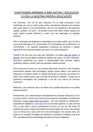22
COM PODEM ARRIBAR A IMPLANTAR L’EDUCACIÓ
2.0 EN LA NOSTRA PRÒPIA EDUCACIÓ?
Per començar, s'ha de dir que l’educació 2.0 ja està començant a ser
implantada avui dia al nostre propi centre. Actualment disposem de recursos
dels quals abans no ens beneficiàvem -per fer una referència a les pissarres
digitals, portàtils o la xarxa i el servidor interns del nostre institut- gràcies als
quals podem accedir fàcilment a eines com les explicades en apartats
anteriors.
N'és un exemple una assignatura implantada en el nostre institut i que té molt a
veure amb l’educació 2.0: l’anomenada TIC (Tecnologies de la Informació i la
Comunicació ). En aquesta assignatura s’ensenya als alumnes a utilitzar
algunes de les noves tecnologies que tenim a la nostra disposició.
També hi ha una eina que està sent utilitzada a la pròpia web del centre, el
Moodle, eina la qual alguns professors utilitzen per pujar a la xarxa activitats i
informació addicionals per ajudar a l’aprenentatge dels alumnes. Alguns
professors utilitzen, també, blocs per aquesta mateixa activitat.
Però encara que el seu ús a les nostres aules està iniciant-se, hem d’ampliar
enormement aquesta visió tecnològica, perquè només estem a les portes de
l’educació 2.0: podem trobar un ventall molt ampli de recursos que encara no
estan a les nostres aules o que més ben dit encara no utilitzem, ja sigui per la
ignorància tecnològica del professorat o bé per una manca de recursos
econòmics.
Aleshores, com avancem cap a la millora de la qualitat educativa en la nostra
pròpia educació?
Primerament, per a desenvolupar completament el concepte d'educació 2.0 en
el nostre institut, s’hauria de promoure l’ensenyament tecnològic al professorat
mitjançant cursos patrocinats pel govern i per tant gratuïts al professorat i
d’assistència obligatòria, cosa que ja es fa (de forma general, no sols amb les
TIC), ja que cada 4 anys el professorat ha de fer un curs de 100 hores. El
problema és que la majoria del professorat actual agafa els cursos més senzills
i que no tenen res a veure amb les noves tecnologies. Una solució seria, per
posar-ne un exemple, el obligar als professors i formadors a realitzar cursos de
TIC i actualització de la metodologia educativa de forma obligatòria.
 