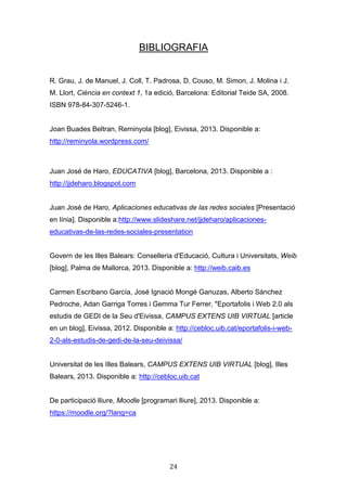 24
BIBLIOGRAFIA
R. Grau, J. de Manuel, J. Coll, T. Padrosa, D. Couso, M. Simon, J. Molina i J.
M. Llort, Ciència en context 1, 1a edició, Barcelona: Editorial Teide SA, 2008.
ISBN 978-84-307-5246-1.
Joan Buades Beltran, Reminyola [blog], Eivissa, 2013. Disponible a:
http://reminyola.wordpress.com/
Juan José de Haro, EDUCATIVA [blog], Barcelona, 2013. Disponible a :
http://jjdeharo.blogspot.com
Juan José de Haro, Aplicaciones educativas de las redes sociales [Presentació
en línia]. Disponible a:http://www.slideshare.net/jjdeharo/aplicaciones-
educativas-de-las-redes-sociales-presentation
Govern de les Illes Balears: Conselleria d'Educació, Cultura i Universitats, Weib
[blog], Palma de Mallorca, 2013. Disponible a: http://weib.caib.es
Carmen Escribano García, José Ignació Mongé Ganuzas, Alberto Sánchez
Pedroche, Adan Garriga Torres i Gemma Tur Ferrer, "Eportafolis i Web 2.0 als
estudis de GEDI de la Seu d'Eivissa, CAMPUS EXTENS UIB VIRTUAL [article
en un blog], Eivissa, 2012. Disponible a: http://cebloc.uib.cat/eportafolis-i-web-
2-0-als-estudis-de-gedi-de-la-seu-deivissa/
Universitat de les Illes Balears, CAMPUS EXTENS UIB VIRTUAL [blog], Illes
Balears, 2013. Disponible a: http://cebloc.uib.cat
De participació lliure, Moodle [programari lliure], 2013. Disponible a:
https://moodle.org/?lang=ca
 