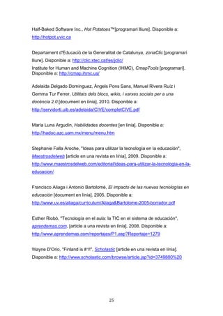 25
Half-Baked Software Inc., Hot Potatoes™[programari lliure]. Disponible a:
http://hotpot.uvic.ca
Departament d'Educació de la Generalitat de Catalunya, zonaClic [programari
lliure]. Disponible a: http://clic.xtec.cat/es/jclic/
Institute for Human and Machine Cognition (IHMC), CmapTools [programari].
Disponible a: http://cmap.ihmc.us/
Adelaida Delgado Domínguez, Àngels Pons Sans, Manuel Rivera Ruíz i
Gemma Tur Ferrer, Utilitats dels blocs, wikis, i xarxes socials per a una
docència 2.0 [document en línia], 2010. Disponible a:
http://servidorti.uib.es/adelaida/CIVE/completCIVE.pdf
María Luna Argudín, Habilidades docentes [en línia]. Disponible a:
http://hadoc.azc.uam.mx/menu/menu.htm
Stephanie Falla Aroche, "Ideas para utilizar la tecnología en la educación",
Maestrosdelweb [article en una revista en línia], 2009. Disponible a:
http://www.maestrosdelweb.com/editorial/ideas-para-utilizar-la-tecnologia-en-la-
educacion/
Francisco Aliaga i Antonio Bartolomé, El impacto de las nuevas tecnologías en
educación [document en línia], 2005. Disponible a:
http://www.uv.es/aliaga/curriculum/Aliaga&Bartolome-2005-borrador.pdf
Esther Riobó, "Tecnología en el aula: la TIC en el sistema de educación",
aprendemas.com, [article a una revista en línia], 2008. Disponible a:
http://www.aprendemas.com/reportajes/P1.asp?Reportaje=1279
Wayne D'Orio, "Finland is #1!", Scholastic [article en una revista en línia].
Disponible a: http://www.scholastic.com/browse/article.jsp?id=3749880%20
 