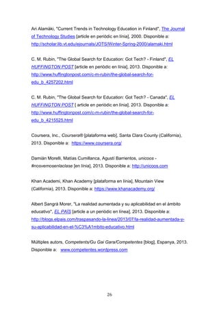 26
Ari Alamäki, "Current Trends in Technology Education in Finland", The Journal
of Technology Studies [article en periòdic en línia], 2000. Disponible a:
http://scholar.lib.vt.edu/ejournals/JOTS/Winter-Spring-2000/alamaki.html
C. M. Rubin, "The Global Search for Education: Got Tech? - Finland", EL
HUFFINGTON POST [article en periòdic en línia], 2013. Disponible a:
http://www.huffingtonpost.com/c-m-rubin/the-global-search-for-
edu_b_4257202.html
C. M. Rubin, "The Global Search for Education: Got Tech? - Canada", EL
HUFFINGTON POST [ article en periòdic en línia], 2013. Disponible a:
http://www.huffingtonpost.com/c-m-rubin/the-global-search-for-
edu_b_4215525.html
Coursera, Inc., Coursera® [plataforma web], Santa Clara County (California),
2013. Disponible a: https://www.coursera.org/
Damián Morelli, Matías Cumillanca, Agustí Barrientos, unicoos -
#nosvemosenlaclase [en línia], 2013. Disponible a: http://unicoos.com
Khan Academi, Khan Academy [plataforma en línia], Mountain View
(California), 2013. Disponible a: https://www.khanacademy.org/
Albert Sangrà Morer, "La realidad aumentada y su aplicabilidad en el ámbito
educativo", EL PAÍS [article a un periòdic en línea], 2013. Disponible a:
http://blogs.elpais.com/traspasando-la-linea/2013/07/la-realidad-aumentada-y-
su-aplicabilidad-en-el-%C3%A1mbito-educativo.html
Múltiples autors, Competents/Gu Gai Gara/Competentes [blog], Espanya, 2013.
Disponible a: www.competentes.wordpress.com
 