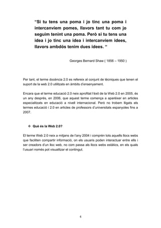 4
“Si tu tens una poma i jo tinc una poma i
intercanviem pomes, llavors tant tu com jo
seguim tenint una poma. Però si tu tens una
idea i jo tinc una idea i intercanviem idees,
llavors ambdós tenim dues idees. “
Georges Bernard Shaw ( 1856 – 1950 )
Per tant, el terme docència 2.0 es refereix al conjunt de tècniques que tenen el
suport de la web 2.0 utilitzats en àmbits d’ensenyament.
Encara que el terme educació 2.0 neix aprofitat l’èxit de la Web 2.0 en 2005, és
un any després, en 2006, que aquest terme comença a aparèixer en articles
especialitzats en educació a nivell internacional. Però no trobem lligats els
termes educació i 2.0 en articles de professors d’universitats espanyoles fins a
2007.
 Què és la Web 2.0?
El terme Web 2.0 neix a mitjans de l’any 2004 i comprèn tots aquells llocs webs
que faciliten compartir informació, on els usuaris poden interactuar entre ells i
ser creadors d’un lloc web, no com passa als llocs webs estàtics, en els quals
l’usuari només pot visualitzar el contingut.
 