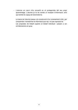 6
 L’alumne en canvi s’ha convertit en el protagonista del seu propi
aprenentatge. L’alumne ja no és només un receptor d’informació, sinó
que també és capaç de transmetre-la.
La tasca de l’alumne passa a la construcció d’un coneixement crític, per
comprendre i transformar la informació que rep i no pas reproduir-la.
Les propostes de treball superen el treball individual i passen a ser
col·laboracions en grup.
 