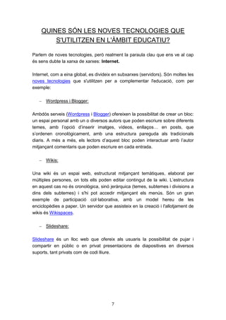 7
QUINES SÓN LES NOVES TECNOLOGIES QUE
S'UTILITZEN EN L'ÀMBIT EDUCATIU?
Parlem de noves tecnologies, però realment la paraula clau que ens ve al cap
és sens dubte la xarxa de xarxes: Internet.
Internet, com a eina global, es divideix en subxarxes (servidors). Són moltes les
noves tecnologies que s'utilitzen per a complementar l'educació, com per
exemple:
 Wordpress i Blogger:
Ambdós serveis (Wordpress i Blogger) ofereixen la possibilitat de crear un bloc:
un espai personal amb un o diversos autors que poden escriure sobre diferents
temes, amb l’opció d’inserir imatges, vídeos, enllaços… en posts, que
s’ordenen cronològicament, amb una estructura pareguda als tradicionals
diaris. A més a més, els lectors d’aquest bloc poden interactuar amb l’autor
mitjançant comentaris que poden escriure en cada entrada.
 Wikis:
Una wiki és un espai web, estructurat mitjançant temàtiques, elaborat per
múltiples persones, on tots ells poden editar contingut de la wiki. L’estructura
en aquest cas no és cronològica, sinó jeràrquica (temes, subtemes i divisions a
dins dels subtemes) i s'hi pot accedir mitjançant els menús. Són un gran
exemple de participació col·laborativa, amb un model hereu de les
enciclopèdies a paper. Un servidor que assisteix en la creació i l'allotjament de
wikis és Wikispaces.
 Slideshare:
Slideshare és un lloc web que ofereix als usuaris la possibilitat de pujar i
compartir en públic o en privat presentacions de diapositives en diversos
suports, tant privats com de codi lliure.
 
