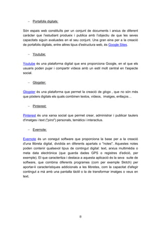 8
 Portafolis digitals:
Són espais web constituïts per un conjunt de documents i arxius de diferent
caràcter que l’estudiant produeix i publica amb l’objectiu de que les seves
capacitats siguin avaluades en el seu conjunt. Una gran eina per a la creació
de portafolis digitals, entre altres tipus d'estructura web, és Google Sites.
 Youtube:
Youtube és una plataforma digital que ens proporciona Google, en el que els
usuaris poden pujar i compartir vídeos amb un estil molt central en l'aspecte
social.
 Glogster:
Glogster és una plataforma que permet la creació de glogs , que no són més
que pòsters digitals els quals combinen textos, vídeos, imatges, enllaços…
 Pinterest:
Pinterest és una xarxa social que permet crear, administrar i publicar taulers
d'imatges i text ("pins") personals, temàtics i interactius.
 Evernote:
Evernote és un conegut software que proporciona la base per a la creació
d'una llibreta digital, dividida en diferents apartats o "notes". Aquestes notes
poden contenir qualsevol tipus de contingut digital: text, arxius multimèdia o
meta data electrònica (que guarda dades GPS o registres d'edició, per
exemple). El que caracteritza i destaca a aquesta aplicació és la seva suite de
software, que combina diferents programes (com per exemple Skitch) per
aportar-li característiques addicionals a les llibretes, com la capacitat d'afegir
contingut a mà amb una pantalla tàctil o la de transformar imatges o veus en
text.
 