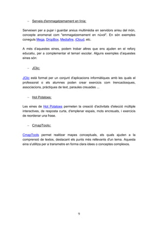 9
 Serveis d'emmagatzemament en línia:
Serveixen per a pujar i guardar arxius multimèdia en servidors arreu del món,
concepte anomenat com "emmagatzemament en núvol". En són exemples
coneguts Mega, DropBox, Mediafire, iCloud, etc.
A més d’aquestes eines, podem trobar altres que ens ajuden en el reforç
educatiu, per a complementar el temari escolar. Alguns exemples d’aquestes
eines són:
 JClic:
JClic està format per un conjunt d'aplicacions informàtiques amb les quals el
professorat o els alumnes poden crear exercicis com trencaclosques,
associacions, pràctiques de text, paraules creuades ...
 Hot Potatoes:
Les eines de Hot Potatoes permeten la creació d'activitats d'elecció múltiple
interactives, de resposta curta, d'emplenar espais, mots encreuats, i exercicis
de reordenar una frase.
 CmapTools:
CmapTools permet realitzar mapes conceptuals, els quals ajuden a la
comprensió de textos, destacant els punts més rellevants d'un tema. Aquesta
eina s'utilitza per a transmetre en forma clara idees o conceptes complexos.
 