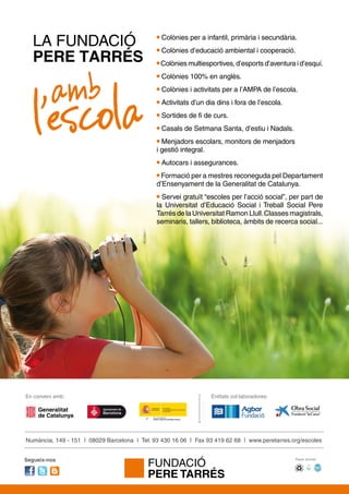 Numància, 149 - 151 | 08029 Barcelona | Tel. 93 430 16 06 | Fax 93 419 62 68 | www.peretarres.org/escoles
En conveni amb:
Paper reciclatSegueix-nos
Entitats col·laboradores:
LA FUNDACIÓ
PERE TARRÉS
amb
l’escola
Colònies per a infantil, primària i secundària.
Colònies d’educació ambiental i cooperació.
Colònies multiesportives, d’esports d’aventura i d’esquí.
Colònies 100% en anglès.
Colònies i activitats per a l’AMPA de l’escola.
Activitats d’un dia dins i fora de l’escola.
Sortides de fi de curs.
Casals de Setmana Santa, d’estiu i Nadals.
Menjadors escolars, monitors de menjadors
i gestió integral.
Autocars i assegurances.
Formació per a mestres reconeguda pel Departament
d’Ensenyament de la Generalitat de Catalunya.
Servei gratuït “escoles per l’acció social”, per part de
la Universitat d’Educació Social i Treball Social Pere
Tarrés de la Universitat Ramon Llull.Classes magistrals,
seminaris, tallers, biblioteca, àmbits de recerca social...
 
