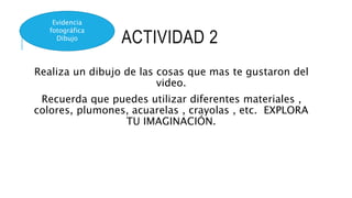ACTIVIDAD 2
Realiza un dibujo de las cosas que mas te gustaron del
video.
Recuerda que puedes utilizar diferentes materiales ,
colores, plumones, acuarelas , crayolas , etc. EXPLORA
TU IMAGINACIÓN.
Evidencia
fotográfica
Dibujo