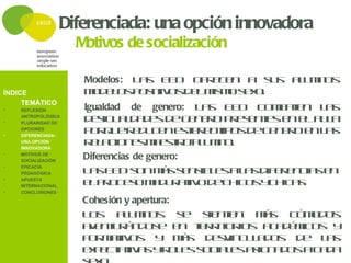 Diferenciada: una opción innovadora
                    Motivos de socialización

                     Modelos: L s E D o r c n a s s a u n s
                               a   E   fe e       u  lmo
ÍNDICE               m d l sp s iv sd l is os x .
                      o e o o it o e m m e o
                     Igualdad de genero: L s E D c m a e l s
                                            a   E  o b tn a
     TEMÁTICO
•   REFLEXIÓN

•
    ANTROPOLÓGICA
    PLURARIDAD DE
                     d s u l a e d g n r p e e t se e a l
                       e ig a d d s e e e o r s n e n l u a
    OPCIONES
    DIFERENCIADA:
                     p r u r d c ne t r o ip sd g n r e l s
                       o q e e u e se e t o e e e o n a
                     r l c n sm e t oa u n .
                       e a io e a s r - l m o
•
    UNA OPCIÓN
    INNOVADORA
•   MOTIVOS DE
    SOCIALIZACIÓN
                     Diferencias de genero:
                     L sE D s nm ss n ib e al sd e e c se
                       a E o           á e s l s a if r n ia n
•   EFICACIA
    PEDAGÓGICA
•   APUESTA
    INTERNACIONAL    e p o e om d r t od c ic sy h a .
                      l r c s a u a iv e h o c ic s
•   CONCLUSIONES

                     Cohesión y apertura:
                     L s au n s s
                      o      lmo           e s ne
                                              ie t n m s c m d s
                                                      á   ó o o
                     a e t r n o e e t r it r s a a é ic s y
                      vn u á d s          n e r o io   cdm o
                     f r a iv s y m s d s in u a o
                      o mt o               á   ev c ld s d e ls
                                                              a
                     e p c a iv syr l ss c l sa ig a o ac d
                      xe tt a            o e o ia e s n d s  aa
 