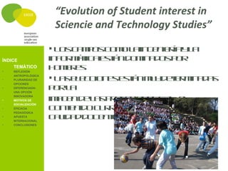 “Evolution of Student interest in
                     Sciencie and Technology Studies”

                     L sc m o c m l in e ie íay a
                       o a ps o o a gn r        l
ÍNDICE              in o m t ae t nd m a o p r
                      f r á ic s á o in d s o
•
     TEMÁTICO
    REFLEXIÓN
                    h mr s
                      o b e.
•
    ANTROPOLÓGICA
    PLURARIDAD DE    L se e c n se t nm y e e m a a
                       a l c io e s á u d t r in d s
                    p rl
                      o a
    OPCIONES
•   DIFERENCIADA:
    UNA OPCIÓN

•
    INNOVADORA
    MOTIVOS DE      im g nd l sp o e io e S T e
                      a e e a r fs n s A , l
                    c n e id c r ic l rd l sS Ty a
                      o tn o u r u a e a A l
    SOCIALIZACIÓN
•   EFICACIA


                    c l a d cne
                      a id d o e t .
    PEDAGÓGICA
•   APUESTA
    INTERNACIONAL
•   CONCLUSIONES
 
