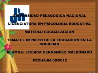 UNIVERSIDAD PEDAGOGICA NACIONAL

LICENCIATURA EN PSICOLOGIA EDUCATIVA

       MATERIA: SOCIALIZACION

TEMA: EL IMPACTO DE LA EDUCACION EN LA
               SOCIEDAD

ALUMNA: JESSICA HERNANDEZ MALDONADO

           FECHA:04/06/2012
 