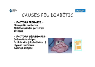 CAUSES PEU DIABÈTIC
• FACTORS PRIMARIS :
Neuropatia perifèrica
Malaltia vascular perifèrica
Infecció
• FACTORS SECUNDARIS:
Deformitats del peu
Estil de vida (alcohol,tabac…)
Higiene i autocura…
Sabates, mitjons
• FACTORS PRIMARIS :
Neuropatia perifèrica
Malaltia vascular perifèrica
Infecció
• FACTORS SECUNDARIS:
Deformitats del peu
Estil de vida (alcohol,tabac…)
Higiene i autocura…
Sabates, mitjons
 
