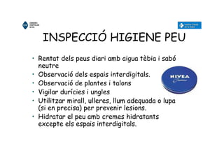 INSPECCIÓ HIGIENE PEU
• Rentat dels peus diari amb aigua tèbia i sabó
neutre
• Observació dels espais interdigitals.
• Observació de plantes i talons
• Vigilar durícies i ungles
• Utilitzar mirall, ulleres, llum adequada o lupa
(si en precisa) per prevenir lesions.
• Hidratar el peu amb cremes hidratants
excepte els espais interdigitals.
 