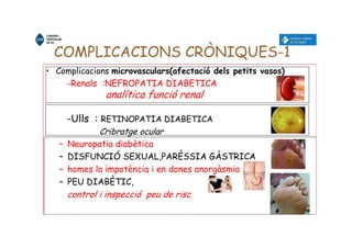 COMPLICACIONS CRÒNIQUES-1
• Complicacions microvasculars(afectació dels petits vasos)
-Renals :NEFROPATIA DIABETICA
analítica funció renal
-Ulls : RETINOPATIA DIABETICA
Cribratge ocular
– Neuropatia diabètica
– DISFUNCIÓ SEXUAL,PARÈSSIA GÀSTRICA
– homes la impotència i en dones anorgàsmia
– PEU DIABÈTIC,
control i inspecció peu de risc
 