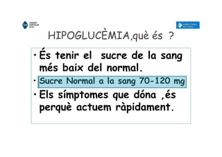 HIPOGLUCÈMIA,què és ?
• És tenir el sucre de la sang
més baix del normal.
• Sucre Normal a la sang 70-120 mg
• Els símptomes que dóna ,és
perquè actuem ràpidament.
 