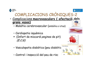 COMPLICACIONS CRÒNIQUES-2
• Complicacions macrovasculars ( afectació dels
grans vasos)
– Malaltia cerebrovascular (embòlia o ictus)
– Cardiopatia isquèmica
(Infart de miocardi,angines de pit)
(E.C.G)
– Vasculopatia diabètica (peu diabètic)
– Control i inspecció del peu de risc
 