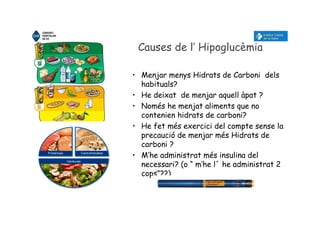 Causes de l’ Hipoglucèmia
• Menjar menys Hidrats de Carboni dels
habituals?
• He deixat de menjar aquell àpat ?
• Només he menjat aliments que no
contenien hidrats de carboni?
• He fet més exercici del compte sense la
precaució de menjar més Hidrats de
carboni ?
• M’he administrat més insulina del
necessari? (o “ m’he l´ he administrat 2
cops”??)
 